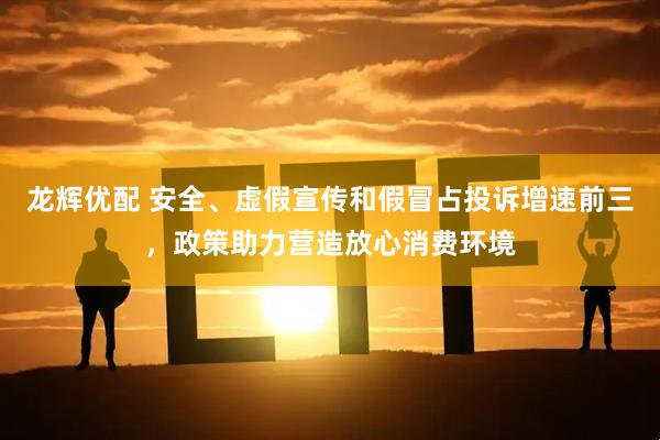 龙辉优配 安全、虚假宣传和假冒占投诉增速前三，政策助力营造放心消费环境