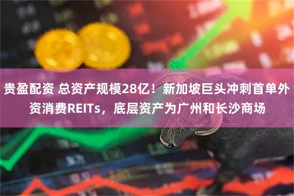 贵盈配资 总资产规模28亿！新加坡巨头冲刺首单外资消费REITs，底层资产为广州和长沙商场