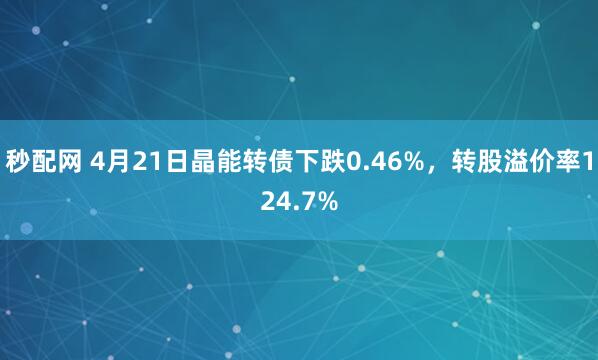 秒配网 4月21日晶能转债下跌0.46%，转股溢价率124.7%