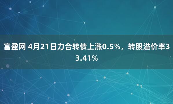 富盈网 4月21日力合转债上涨0.5%，转股溢价率33.41%