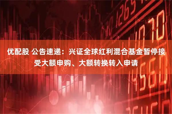 优配股 公告速递：兴证全球红利混合基金暂停接受大额申购、大额转换转入申请