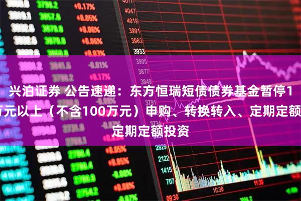兴泊证券 公告速递：东方恒瑞短债债券基金暂停100万元以上（不含100万元）申购、转换转入、定期定额投资