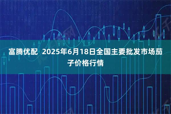 富腾优配  2025年6月18日全国主要批发市场茄子价格行情