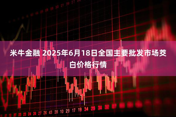 米牛金融 2025年6月18日全国主要批发市场茭白价格行情