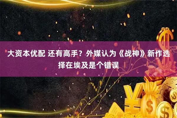大资本优配 还有高手？外媒认为《战神》新作选择在埃及是个错误