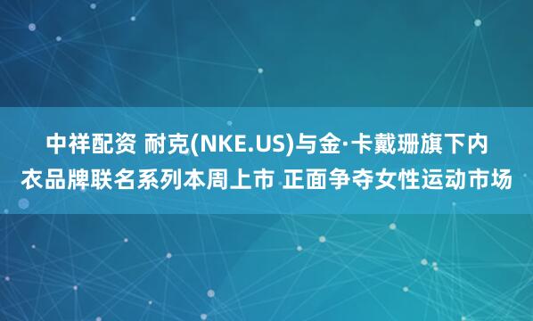 中祥配资 耐克(NKE.US)与金·卡戴珊旗下内衣品牌联名系列本周上市 正面争夺女性运动市场