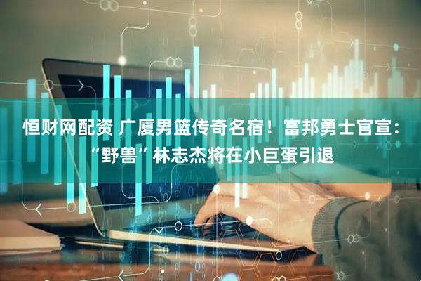 恒财网配资 广厦男篮传奇名宿！富邦勇士官宣：“野兽”林志杰将在小巨蛋引退