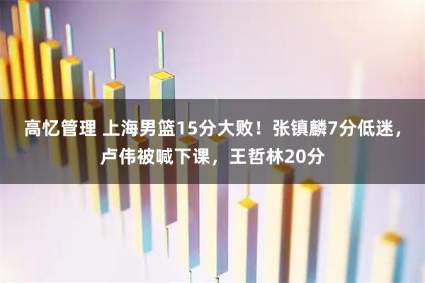 高忆管理 上海男篮15分大败！张镇麟7分低迷，卢伟被喊下课，王哲林20分