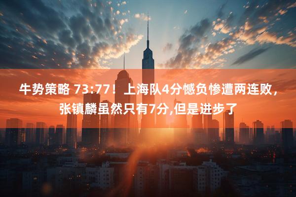 牛势策略 73:77！上海队4分憾负惨遭两连败，张镇麟虽然只有7分,但是进步了