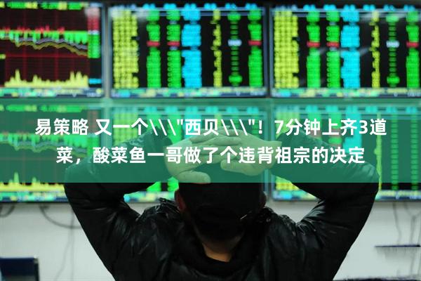 易策略 又一个\＂西贝\＂！7分钟上齐3道菜，酸菜鱼一哥做了个违背祖宗的决定