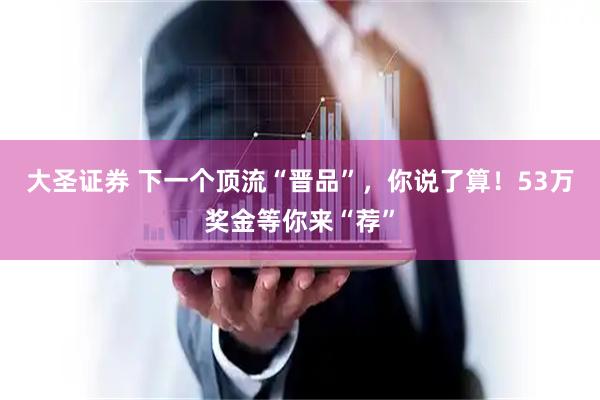 大圣证券 下一个顶流“晋品”，你说了算！53万奖金等你来“荐”