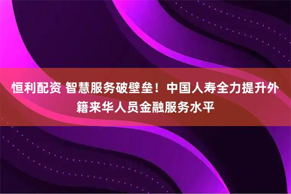 恒利配资 智慧服务破壁垒！中国人寿全力提升外籍来华人员金融服务水平