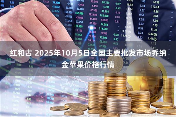 红和古 2025年10月5日全国主要批发市场乔纳金苹果价格行情