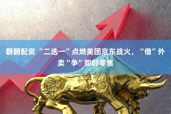 翻翻配资 “二选一”点燃美团京东战火，“借”外卖“争”即时零售