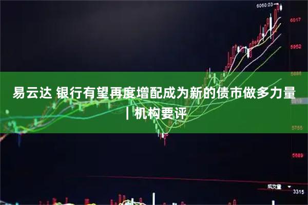 易云达 银行有望再度增配成为新的债市做多力量｜机构要评