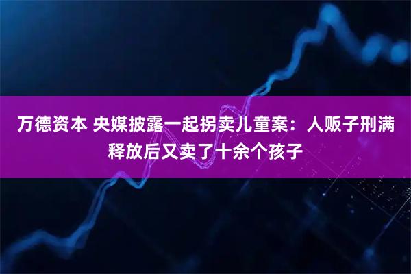 万德资本 央媒披露一起拐卖儿童案：人贩子刑满释放后又卖了十余个孩子
