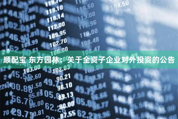 顺配宝 东方园林：关于全资子企业对外投资的公告
