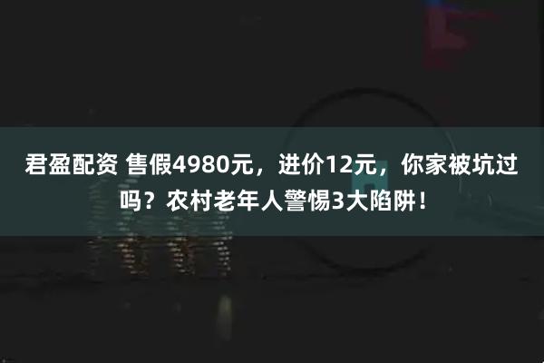 君盈配资 售假4980元，进价12元，你家被坑过吗？农村老年人警惕3大陷阱！