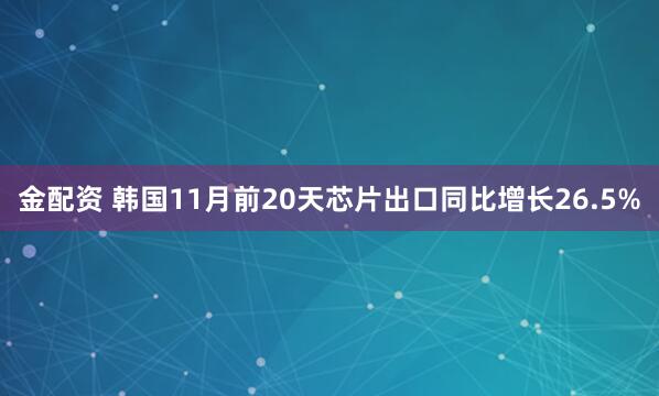 金配资 韩国11月前20天芯片出口同比增长26.5%