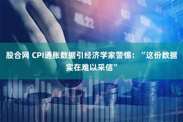 股合网 CPI通胀数据引经济学家警惕：“这份数据实在难以采信”