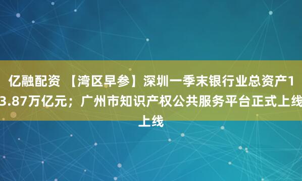 亿融配资 【湾区早参】深圳一季末银行业总资产13.87万亿元；广州市知识产权公共服务平台正式上线