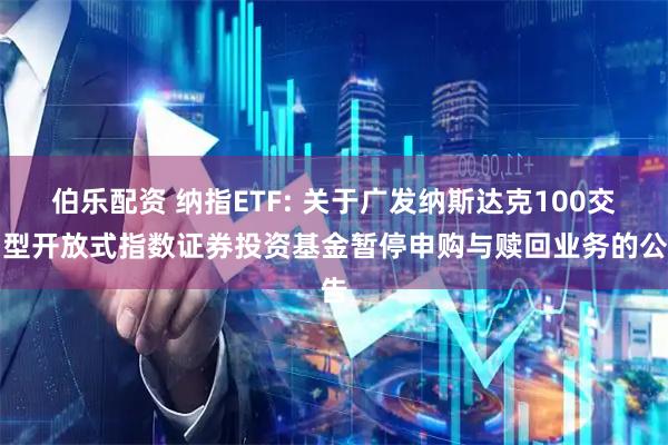 伯乐配资 纳指ETF: 关于广发纳斯达克100交易型开放式指数证券投资基金暂停申购与赎回业务的公告