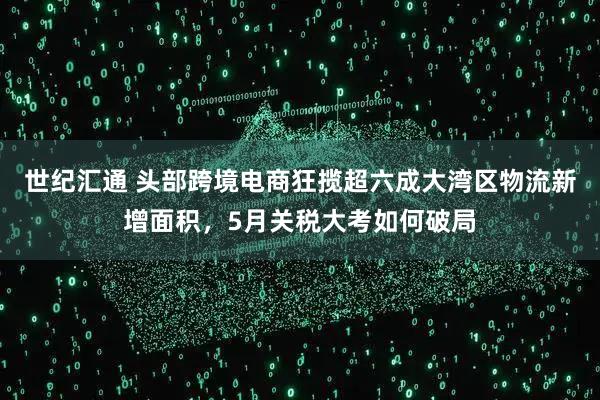 世纪汇通 头部跨境电商狂揽超六成大湾区物流新增面积，5月关税大考如何破局