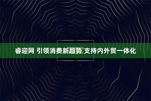 睿迎网 引领消费新趋势 支持内外贸一体化
