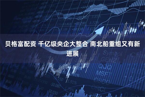 贝格富配资 千亿级央企大整合 南北船重组又有新进展