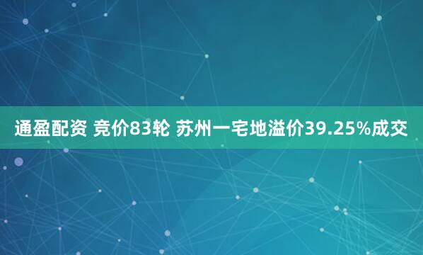 通盈配资 竞价83轮 苏州一宅地溢价39.25%成交