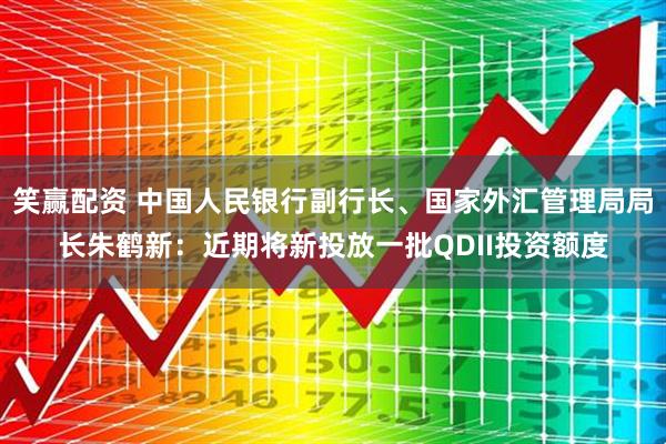 笑赢配资 中国人民银行副行长、国家外汇管理局局长朱鹤新：近期将新投放一批QDII投资额度