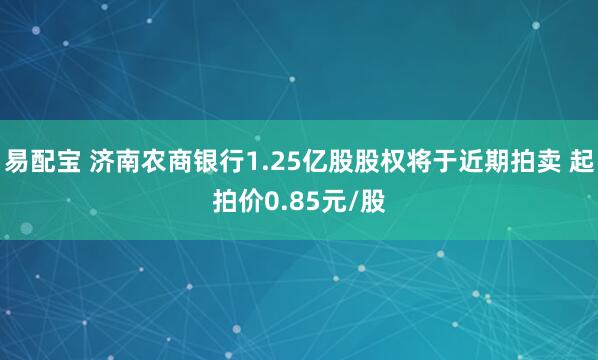易配宝 济南农商银行1.25亿股股权将于近期拍卖 起拍价0.85元/股