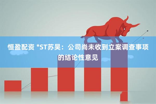 恒盈配资 *ST苏吴：公司尚未收到立案调查事项的结论性意见