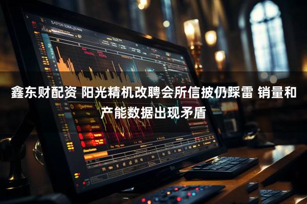 鑫东财配资 阳光精机改聘会所信披仍踩雷 销量和产能数据出现矛盾