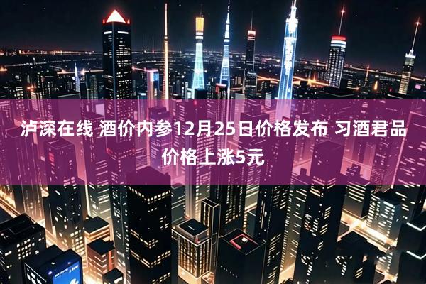 泸深在线 酒价内参12月25日价格发布 习酒君品价格上涨5元
