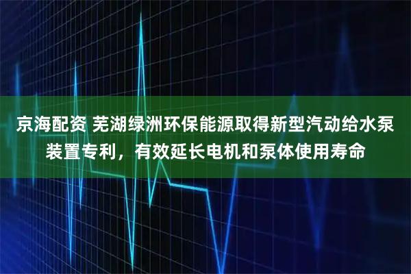 京海配资 芜湖绿洲环保能源取得新型汽动给水泵装置专利，有效延长电机和泵体使用寿命