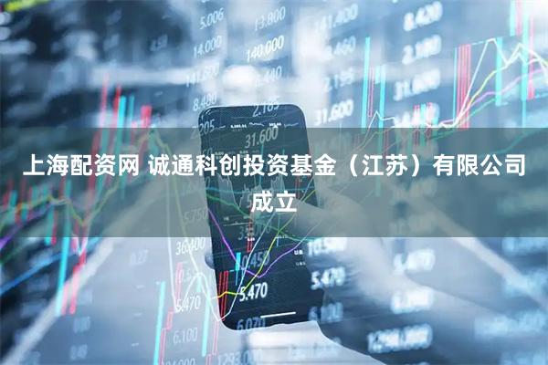 上海配资网 诚通科创投资基金（江苏）有限公司成立