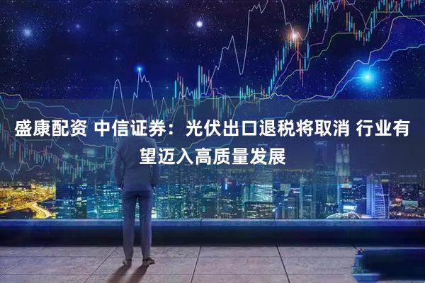 盛康配资 中信证券：光伏出口退税将取消 行业有望迈入高质量发展