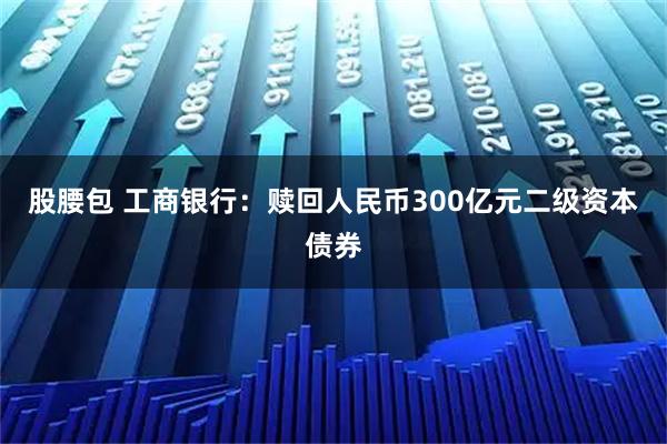 股腰包 工商银行：赎回人民币300亿元二级资本债券