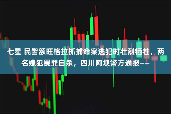 七星 民警额旺格拉抓捕命案逃犯时壮烈牺牲，两名嫌犯畏罪自杀，四川阿坝警方通报——