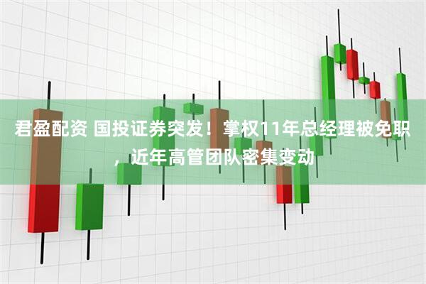 君盈配资 国投证券突发！掌权11年总经理被免职，近年高管团队密集变动