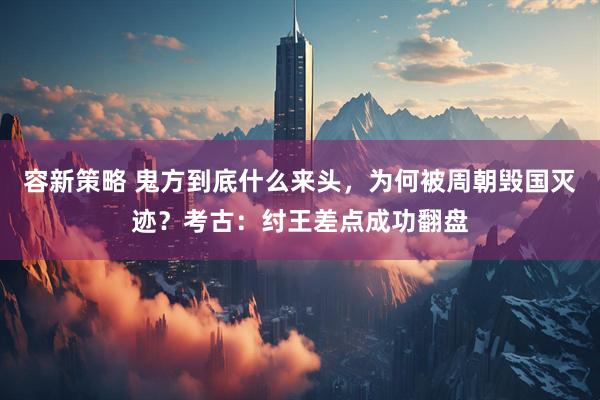 容新策略 鬼方到底什么来头，为何被周朝毁国灭迹？考古：纣王差点成功翻盘