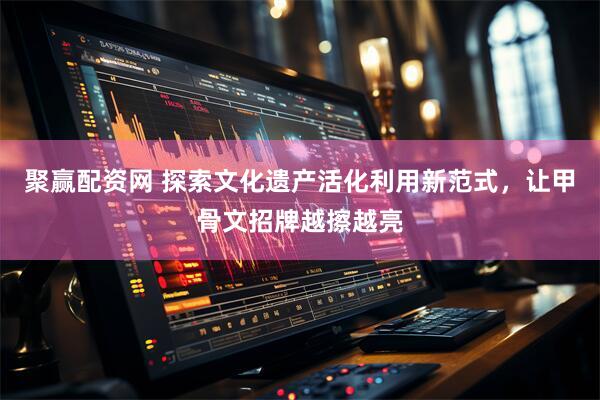 聚赢配资网 探索文化遗产活化利用新范式，让甲骨文招牌越擦越亮