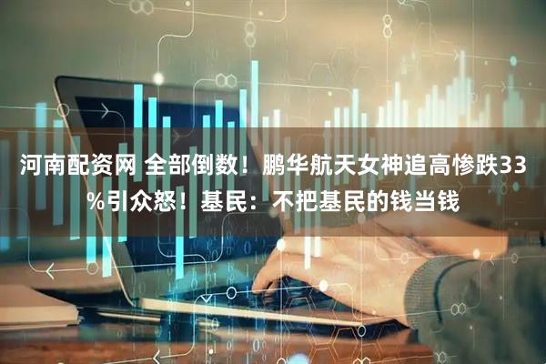 河南配资网 全部倒数!鹏华航天女神追高惨跌33%引众怒!基民:不把基民的钱当钱