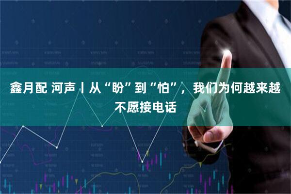 鑫月配 河声丨从“盼”到“怕”,我们为何越来越不愿接电话